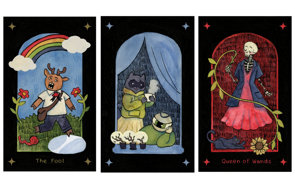 Three tarot card illustrations created with ink and watercolours. Each card features a black border with a star in each corner. From left to right. The fool features a cartoon deer character with pointy teeth about to step into a puddle. The card features a rainbow above the character, two red flowers, and a smiling worm next to the deer. The Four of cups features an eye-ball character staring sadly at three dying plants on their windowsill. Behind them is a smiling racoon character holding a steaming cup of tea. The queen of wands features a skeleton character wearing a red dress and holding a sunflower stem wand. A black cat is pawing at the sunflower. 